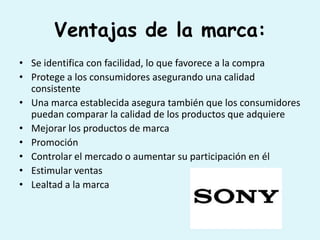 Ventajas de la marca:
• Se identifica con facilidad, lo que favorece a la compra
• Protege a los consumidores asegurando una calidad
  consistente
• Una marca establecida asegura también que los consumidores
  puedan comparar la calidad de los productos que adquiere
• Mejorar los productos de marca
• Promoción
• Controlar el mercado o aumentar su participación en él
• Estimular ventas
• Lealtad a la marca
 