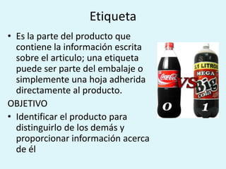 Etiqueta
• Es la parte del producto que
  contiene la información escrita
  sobre el articulo; una etiqueta
  puede ser parte del embalaje o
  simplemente una hoja adherida
  directamente al producto.
OBJETIVO
• Identificar el producto para
  distinguirlo de los demás y
  proporcionar información acerca
  de él
 