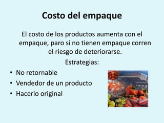 Costo del empaque
    El costo de los productos aumenta con el
   empaque, paro si no tienen empaque corren
              el riesgo de deteriorarse.
                     Estrategias:
• No retornable
• Vendedor de un producto
• Hacerlo original
 