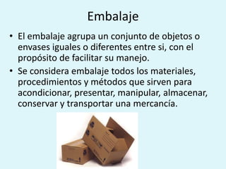 Embalaje
• El embalaje agrupa un conjunto de objetos o
  envases iguales o diferentes entre si, con el
  propósito de facilitar su manejo.
• Se considera embalaje todos los materiales,
  procedimientos y métodos que sirven para
  acondicionar, presentar, manipular, almacenar,
  conservar y transportar una mercancía.
 