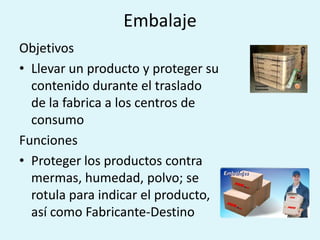 Embalaje
Objetivos
• Llevar un producto y proteger su
  contenido durante el traslado
  de la fabrica a los centros de
  consumo
Funciones
• Proteger los productos contra
  mermas, humedad, polvo; se
  rotula para indicar el producto,
  así como Fabricante-Destino
 