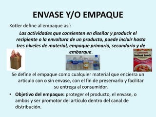ENVASE Y/O EMPAQUE
Kotler define al empaque así:
     Las actividades que consienten en diseñar y producir el
   recipiente o la envoltura de un producto, puede incluir hasta
   tres niveles de material, empaque primario, secundario y de
                             embarque.



 Se define el empaque como cualquier material que encierra un
    artículo con o sin envase, con el fin de preservarlo y facilitar
                      su entrega al consumidor.
• Objetivo del empaque: proteger el producto, el envase, o
  ambos y ser promotor del artículo dentro del canal de
  distribución.
 