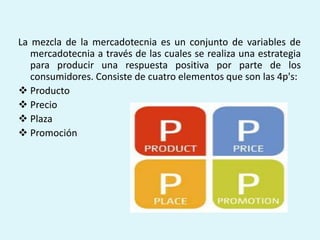 La mezcla de la mercadotecnia es un conjunto de variables de
   mercadotecnia a través de las cuales se realiza una estrategia
   para producir una respuesta positiva por parte de los
   consumidores. Consiste de cuatro elementos que son las 4p's:
 Producto
 Precio
 Plaza
 Promoción
 