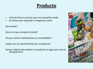 Producto

•   Articulo físico o servicio que una compañía vende.
•   Se tienen que responder a preguntas como:

Que vendo?

Que es lo que compra el cliente?

En que manera satisfacemos sus necesidades?

Cuales son las características de tu producto?

Porque habrían de comprar tu producto en lugar que el de la
   competencia?
 