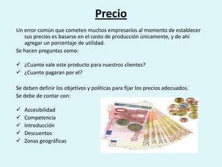 Precio
Un error común que cometen muchos empresarios al momento de establecer
   sus precios es basarse en el costo de producción únicamente, y de ahí
   agregar un porcentaje de utilidad.
Se hacen preguntas como:

 ¿Cuanto vale este producto para nuestros clientes?
 ¿Cuanto pagaran por el?

Se deben definir los objetivos y políticas para fijar los precios adecuados.
Se debe de contar con:

   Accesibilidad
   Competencia
   Introducción
   Descuentos
   Zonas geográficas
 