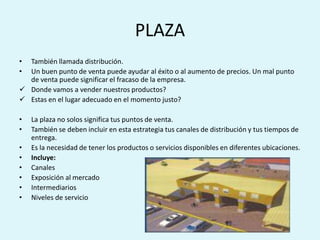 PLAZA
• También llamada distribución.
• Un buen punto de venta puede ayudar al éxito o al aumento de precios. Un mal punto
  de venta puede significar el fracaso de la empresa.
 Donde vamos a vender nuestros productos?
 Estas en el lugar adecuado en el momento justo?

•   La plaza no solos significa tus puntos de venta.
•   También se deben incluir en esta estrategia tus canales de distribución y tus tiempos de
    entrega.
•   Es la necesidad de tener los productos o servicios disponibles en diferentes ubicaciones.
•   Incluye:
•   Canales
•   Exposición al mercado
•   Intermediarios
•   Niveles de servicio
 