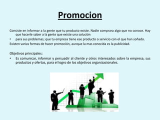 Promocion
Consiste en informar a la gente que tu producto existe. Nadie comprara algo que no conoce. Hay
    que hacerle saber a la gente que existe una solución
• para sus problemas; que tu empresa tiene ese producto o servicio con el que han soñado.
Existen varias formas de hacer promoción, aunque la mas conocida es la publicidad.

Objetivos principales:
• Es comunicar, informar y persuadir al cliente y otros interesados sobre la empresa, sus
   productos y ofertas, para el logro de los objetivos organizacionales.
 