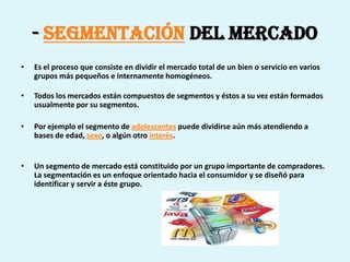 - Segmentación del Mercado
•   Es el proceso que consiste en dividir el mercado total de un bien o servicio en varios
    grupos más pequeños e internamente homogéneos.

•   Todos los mercados están compuestos de segmentos y éstos a su vez están formados
    usualmente por su segmentos.

•   Por ejemplo el segmento de adolescentes puede dividirse aún más atendiendo a
    bases de edad, sexo, o algún otro interés.


•   Un segmento de mercado está constituido por un grupo importante de compradores.
    La segmentación es un enfoque orientado hacia el consumidor y se diseñó para
    identificar y servir a éste grupo.
 