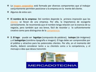  La imagen corporativa está formada por diversos componentes que al trabajar
  conjuntamente permiten posicionar a la empresa en la mente del cliente.
 Algunos de estos son:

 El nombre de la empresa: Del nombre depende la primera impresión que los
  clientes se llevan de una empresa. Por ello, la importancia de escogerlo
  correctamente. Se recomienda que el nombre tenga relación con la esencia de su
  negocio, pero también que sea breve, fácil de recordar y lo suficientemente
  creativo como para distinguirse de la competencia.

 2. El logo: puede ser logotipo (compuesto de palabras), isotopo (de imágenes)
  y el isologotipo (combina tipografía e imagen). El logo debe ser comprensible por
  el público y atractivo para los potenciales clientes. Por ello, en el momento del
  diseño, deberá considerar tanto a su clientela como a la competencia, y el
  mensaje o idea que desea transmitir.
 