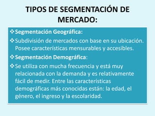 TIPOS DE SEGMENTACIÓN DE
              MERCADO:
Segmentación Geográfica:
Subdivisión de mercados con base en su ubicación.
 Posee características mensurables y accesibles.
Segmentación Demográfica:
Se utiliza con mucha frecuencia y está muy
 relacionada con la demanda y es relativamente
 fácil de medir. Entre las características
 demográficas más conocidas están: la edad, el
 género, el ingreso y la escolaridad.
 