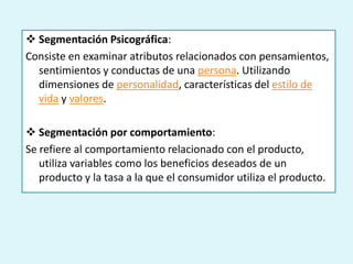  Segmentación Psicográfica:
Consiste en examinar atributos relacionados con pensamientos,
  sentimientos y conductas de una persona. Utilizando
  dimensiones de personalidad, características del estilo de
  vida y valores.

 Segmentación por comportamiento:
Se refiere al comportamiento relacionado con el producto,
   utiliza variables como los beneficios deseados de un
   producto y la tasa a la que el consumidor utiliza el producto.
 