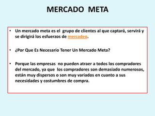 MERCADO META

• Un mercado meta es el grupo de clientes al que captará, servirá y
  se dirigirá los esfuerzos de mercadeo.

• ¿Por Que Es Necesario Tener Un Mercado Meta?

• Porque las empresas no pueden atraer a todos los compradores
  del mercado, ya que los compradores son demasiado numerosos,
  están muy dispersos o son muy variados en cuanto a sus
  necesidades y costumbres de compra.
 