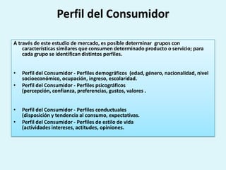Perfil del Consumidor

A través de este estudio de mercado, es posible determinar grupos con
    características similares que consumen determinado producto o servicio; para
    cada grupo se identifican distintos perfiles.


•   Perfil del Consumidor - Perfiles demográficos (edad, género, nacionalidad, nivel
    socioeconómico, ocupación, ingreso, escolaridad.
•   Perfil del Consumidor - Perfiles psicográficos
    (percepción, confianza, preferencias, gustos, valores .


•   Perfil del Consumidor - Perfiles conductuales
    (disposición y tendencia al consumo, expectativas.
•   Perfil del Consumidor - Perfiles de estilo de vida
    (actividades intereses, actitudes, opiniones.
 