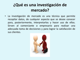 ¿Qué es una investigación de
                mercado?
• La investigación de mercado es una técnica que permite
  recopilar datos, de cualquier aspecto que se desee conocer
  para, posteriormente, interpretarlos y hacer uso de ellos.
  Sirven al comerciante o empresario para realizar una
  adecuada toma de decisiones y para lograr la satisfacción de
  sus clientes.
 