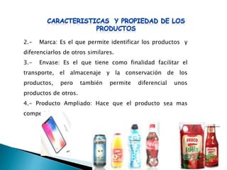2.- Marca: Es el que permite identificar los productos y
diferenciarlos de otros similares.
3.- Envase: Es el que tiene como finalidad facilitar el
transporte, el almacenaje y la conservación de los
productos, pero también permite diferencial unos
productos de otros.
4.- Producto Ampliado: Hace que el producto sea mas
competitivo,
 