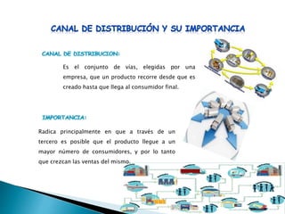 Radica principalmente en que a través de un
tercero es posible que el producto llegue a un
mayor número de consumidores, y por lo tanto
que crezcan las ventas del mismo.
Es el conjunto de vías, elegidas por una
empresa, que un producto recorre desde que es
creado hasta que llega al consumidor final.
 