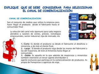 Son el conjunto de medios que utiliza la empresa para
hacer llegar el producto desde el fabricante hasta el
consumidor final
La elección del canal más oportuno para cada negocio
atenderá a razones de costes, precios, estrategias
empresariales, sector industrial, tipo de mercado, etc
1.-Corto: Es donde el producto va desde el fabricante al detallista o
minorista, y de éste al cliente final.
2. -Largo: El donde el producto viaja desde las manos del fabricante a
las del mayorista, de éste al minorista hasta llegar al
consumidor.
3. -Doble: Es aquella en la que además de mayoristas y minoristas
también interviene un tercer agente distribuidor o
agente exclusivo que participa en la comercialización de productos. Es
propia de franquicias o agencias de viaje.
 