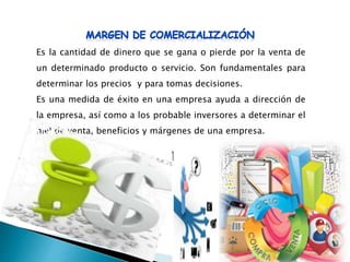 Es la cantidad de dinero que se gana o pierde por la venta de
un determinado producto o servicio. Son fundamentales para
determinar los precios y para tomas decisiones.
Es una medida de éxito en una empresa ayuda a dirección de
la empresa, así como a los probable inversores a determinar el
niel de venta, beneficios y márgenes de una empresa.
 