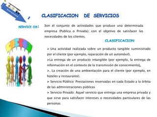 Son el conjunto de actividades que produce una determinada
empresa (Publica o Privada); con el objetivo de satisfacer las
necesidades de los clientes.
 Una actividad realizada sobre un producto tangible suministrado
por el cliente (por ejemplo, reparación de un automóvil).
La entrega de un producto intangible (por ejemplo, la entrega de
información en el contexto de la transmisión de conocimiento).
. La creación de una ambientación para el cliente (por ejemplo, en
hoteles y restaurante).
 Servicio Público: Prestaciones reservadas en cada Estado a la órbita
de las administraciones públicas
 Servicio Privado: Aquel servicio que entrega una empresa privada y
que sirve para satisfacer intereses o necesidades particulares de las
personas
 