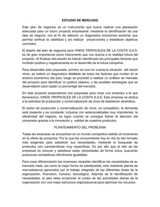 ESTUDIO DE MERCADO
Este plan de negocios es un instrumento que busca realizar una planeación
adecuada para un futuro proyecto empresarial, mediante la identificación de una
idea de negocio, con el fin de elaborar un diagnóstico económico sectorial, que
permita verificar la viabilidad y así realizar proyecciones y establecer objetivos
concretos.
El diseño del plan de negocios para VINOS TROPICALES DE LA COSTA S.A.S.
es de gran importancia como instrumento que nos acerca a la realidad futura del
proyecto. Al finalizar del estudio se habrán identificado los principales factores que
incidirán positiva y negativamente en el desarrollo de la futura compañía.
Para desarrollar esta propuesta, primero se tuvo en cuenta la situación del sector
vinos, se realizó un diagnostico detallado de todos los factores que inciden en el
entorno económico del país, luego se procedió a realizar un análisis de mercado
del proyecto para identificar un público objetivo, y las posibles estrategias que se
desarrollaran para captar un porcentaje del mercado.
En este proyecto presentamos una propuesta para crear una empresa a la que
llamaremos, VINOS TROPICALES DE LA COSTA S.A.S. Esta empresa se dedica
a la actividad de producción y comercialización de vinos de destilación alcohólica.
El sector de producción y comercialización de vinos, es competitivo, la demanda
está presente y es constante, inclusive con estacionalidades muy importantes, la
efectividad del negocio, se logra cuando se consigue llamar la atención del
comprador gracias a la innovación y calidad de nuestros productos.
PLANTEAMIENTO DEL PROBLEMA
Todas las empresas se encuentran en un mundo competitivo debido al incremento
en la oferta de productos. Por lo que los consumidores hoy en día se han tornado
más exigentes para satisfacer sus necesidades, mediante la búsqueda de
productos con características muy específicas. Es por ello que el reto de las
empresas es conocer y satisfacer estas necesidades de forma única, buscando
posiciones competitivas difícilmente igualables.
Para crear diferenciación las empresas necesitan identificar las necesidades de su
mercado meta, así como la mejor forma de satisfacerlas; esto mediante planes de
mercadotecnia generados por el trabajo integrado de las diferentes áreas de la
organización, financiero, humano, tecnológico. Además de la identificación de
necesidades, el plan debe encaminar el rumbo de las actividades diarias de la
organización con una mejor estructura organizacional para optimizar los recursos.
 