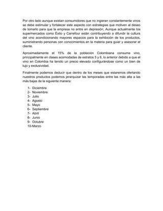 Por otro lado aunque existan consumidores que no ingieran constantemente vinos
se debe estimular y fortalecer este aspecto con estrategias que motiven al deseo
de tomarlo para que la empresa no entre en depresión; Aunque actualmente los
supermercados como Éxito y Carrefour están contribuyendo a difundir la cultura
del vino acondicionando mayores espacios para la exhibición de los productos,
suministrando personas con conocimientos en la materia para guiar y asesorar el
cliente.
Aproximadamente el 15% de la población Colombiana consume vino,
principalmente en clases acomodadas de estratos 5 y 6, lo anterior debido a que el
vino en Colombia ha tenido un precio elevado configurándose como un bien de
lujo y exclusividad.
Finalmente podemos deducir que dentro de los meses que estaremos ofertando
nuestros productos podemos jerarquizar las temporadas entre las más alta a las
más bajas de la siguiente manera:
1- Diciembre
2- Noviembre
3- Julio
4- Agosto
5- Mayo
6- Septiembre
7- Abril
8- Junio
9- Octubre
10-Marzo
 