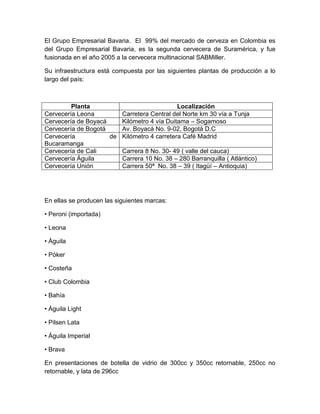 El Grupo Empresarial Bavaria. El 99% del mercado de cerveza en Colombia es
del Grupo Empresarial Bavaria, es la segunda cervecera de Suramérica, y fue
fusionada en el año 2005 a la cervecera multinacional SABMiller.
Su infraestructura está compuesta por las siguientes plantas de producción a lo
largo del país:
Planta Localización
Cervecería Leona Carretera Central del Norte km 30 vía a Tunja
Cervecería de Boyacá Kilómetro 4 vía Duitama – Sogamoso
Cervecería de Bogotá Av. Boyacá No. 9-02, Bogotá D.C
Cervecería de
Bucaramanga
Kilómetro 4 carretera Café Madrid
Cervecería de Cali Carrera 8 No. 30- 49 ( valle del cauca)
Cervecería Águila Carrera 10 No. 38 – 280 Barranquilla ( Atlántico)
Cervecería Unión Carrera 50ª No. 38 – 39 ( Itagüí – Antioquia)
En ellas se producen las siguientes marcas:
• Peroni (importada)
• Leona
• Águila
• Póker
• Costeña
• Club Colombia
• Bahía
• Águila Light
• Pilsen Lata
• Águila Imperial
• Brava
En presentaciones de botella de vidrio de 300cc y 350cc retornable, 250cc no
retornable, y lata de 296cc
 