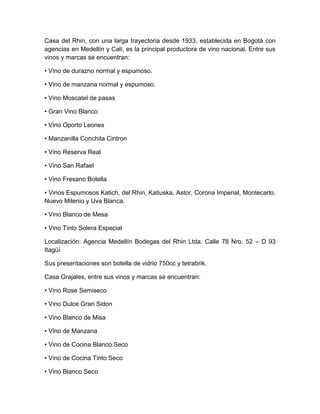 Casa del Rhin, con una larga trayectoria desde 1933, establecida en Bogotá con
agencias en Medellín y Cali, es la principal productora de vino nacional. Entre sus
vinos y marcas se encuentran:
• Vino de durazno normal y espumoso.
• Vino de manzana normal y espumoso.
• Vino Moscatel de pasas
• Gran Vino Blanco
• Vino Oporto Leones
• Manzanilla Conchita Cintron
• Vino Reserva Real
• Vino San Rafael
• Vino Fresano Botella
• Vinos Espumosos Katich, del Rhin, Katiuska, Astor, Corona Imperial, Montecarlo,
Nuevo Milenio y Uva Blanca.
• Vino Blanco de Mesa
• Vino Tinto Solera Especial
Localización: Agencia Medellín Bodegas del Rhin Ltda. Calle 78 Nro. 52 – D 93
Itagüí
Sus presentaciones son botella de vidrio 750cc y tetrabrik.
Casa Grajales, entre sus vinos y marcas se encuentran:
• Vino Rose Semiseco
• Vino Dulce Gran Sidon
• Vino Blanco de Misa
• Vino de Manzana
• Vino de Cocina Blanco Seco
• Vino de Cocina Tinto Seco
• Vino Blanco Seco
 