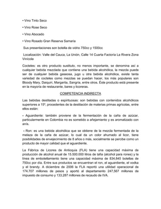• Vino Tinto Seco
• Vino Rose Seco
• Vino Abocado
• Vino Rosado Gran Reserva Samaria
Sus presentaciones son botella de vidrio 750cc y 1500cc
Localización: Valle del Cauca, La Unión, Calle 14 Cuarta Factoría La Rivera Zona
Vinícola
Cocteles: es otro producto sustituto, no menos importante, se denomina así a
cualquier bebida mezclada que contiene una bebida alcohólica, la mezcla puede
ser de cualquier bebida gaseosa, jugo u otra bebida alcohólica, existe tanta
variedad de cocteles como mezclas se puedan hacer, los más populares son
Bloody Mary, Daiquiri, Margarita, Sangría, entre otros. Éste producto está presente
en la mayoría de restaurante, bares y licoreras.
COMPETENCIA INDIRECTA
Las bebidas destiladas o espirituosas: son bebidas con contenidos alcohólicos
superiores a 15º, procedentes de la destilación de materias primas agrícolas, entre
ellos están:
- Aguardiente: también proviene de la fermentación de la caña de azúcar,
particularmente en Colombia no es sometido a añejamiento y es aromatizado con
anís.
- Ron: es una bebida alcohólica que se obtiene de la mezcla fermentada de la
melaza de la caña de azúcar, lo cual da un color ahumado al licor, tiene
posibilidades de envejecimiento de 8 años o más, socialmente se percibe como un
producto de mayor calidad que el aguardiente.
La Fábrica de Licores de Antioquia (FLA) tiene una capacidad máxima de
producción de alcohol anual de 15.500.000 litros de tafia (alcohol para rones) y la
línea de embotellamiento tiene una capacidad máxima de 834,845 botellas de
750cc por día. Entre sus productos se encuentran el ron, el aguardiente, el vodka
y el brandy. A diciembre de 2006 la FLA reportó una utilidad operacional de
174.707 millones de pesos y aportó al departamento 247,567 millones de
impuesto de consumo y 133,287 millones de recaudo de IVA.
 