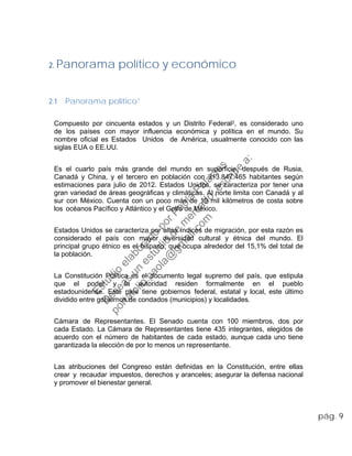 2. Panorama político y económico
2.1 Panorama político1
Compuesto por cincuenta estados y un Distrito Federal2, es considerado uno
de los países con mayor influencia económica y política en el mundo. Su
nombre oficial es Estados Unidos de América, usualmente conocido con las
siglas EUA o EE.UU.
Es el cuarto país más grande del mundo en superficie, después de Rusia,
Canadá y China, y el tercero en población con 313.847.465 habitantes según
estimaciones para julio de 2012. Estados Unidos, se caracteriza por tener una
gran variedad de áreas geográficas y climáticas. Al norte limita con Canadá y al
sur con México. Cuenta con un poco más de 19 mil kilómetros de costa sobre
los océanos Pacífico y Atlántico y el Golfo de México.
Estados Unidos se caracteriza por altos índices de migración, por esta razón es
considerado el país con mayor diversidad cultural y étnica del mundo. El
principal grupo étnico es el hispano, que ocupa alrededor del 15,1% del total de
la población.
La Constitución Política es el documento legal supremo del país, que estipula
que el poder y la autoridad residen formalmente en el pueblo
estadounidense. Este país tiene gobiernos federal, estatal y local, este último
dividido entre gobiernos de condados (municipios) y localidades.
Cámara de Representantes. El Senado cuenta con 100 miembros, dos por
cada Estado. La Cámara de Representantes tiene 435 integrantes, elegidos de
acuerdo con el número de habitantes de cada estado, aunque cada uno tiene
garantizada la elección de por lo menos un representante.
Las atribuciones del Congreso están definidas en la Constitución, entre ellas
crear y recaudar impuestos, derechos y aranceles; asegurar la defensa nacional
y promover el bienestar general.
pág. 9
Estudio
elaborado
porPaola
Palacios
D
eseas
un
estudio
de
m
ercado,escribe
a:
portafolio.paola@
gm
ail.com
 