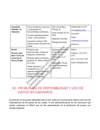 Exposición
Mundial de
Alimentos
Nuevas tendencias en proceso
y empaquetado de
lacteos,bebidas,condimentos,
Comida congelada,golosinas,
‘snack’ y otros alimentos.
Expositores: incluyen 1200
empresas lideres alrededor del
mundo
McCormick Place,
Chicago, IL
Fecha: Octubre 26-29,
2005
Organiza:Convention
Management Group
Exhibit Sales Te:703-
934-4700 Fax:703-
934-4899
Email:
exhibitsales@worlwide
food.com
PLMA Productos para Rosemont Convention PMLA
Private Label
Show -Feria del
Comercio de
Marca Propia.
Supermercados, cadenas de
droguerías, almacenistas.
Diferentes tipos de alimentos,
productos de salud y belleza,
Center, Rosemont,
Illinois. Fecha:
Noviembre 13-15,
2005
Teléfono: 1-212-972-
3131
Fax: 1-212-983-1382
de la casa. Organizador: Private Email: info@plma.com
Visitan: Ejecutivos y
compradores de
Label Manufacturers
Association
supermercados y cadenas de
droguerías, mayoristas
militares e instituciones.
42. PROBLEMAS DE DISPONIBILIDAD Y USO DE
DATOS SECUNDARIOS
El producto se encuentra disponible todo el año, tanto por la producción interna como por las
importaciones de 56 países de los cuales 14 son latinoamericanos. Es de mencionar que
existen empresas en EEUU que se han especializado en la producción de quesos con
recetas hispanas.
Estudio
elaborado
porPaola
Palacios
D
eseas
un
estudio
de
m
ercado,escribe
a:
portafolio.paola@
gm
ail.com
 