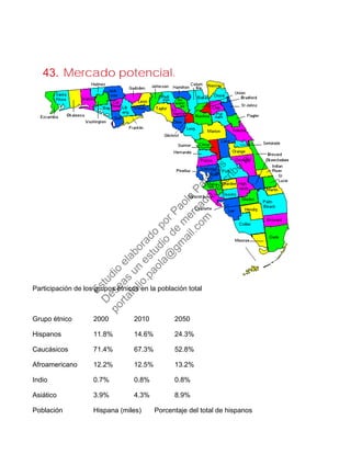 43. Mercado potencial.
Participación de los grupos étnicos en la población total
Grupo étnico 2000 2010 2050
Hispanos 11.8% 14.6% 24.3%
Caucásicos 71.4% 67.3% 52.8%
Afroamericano 12.2% 12.5% 13.2%
Indio 0.7% 0.8% 0.8%
Asiático 3.9% 4.3% 8.9%
Población Hispana (miles) Porcentaje del total de hispanos
Estudio
elaborado
porPaola
Palacios
D
eseas
un
estudio
de
m
ercado,escribe
a:
portafolio.paola@
gm
ail.com
 