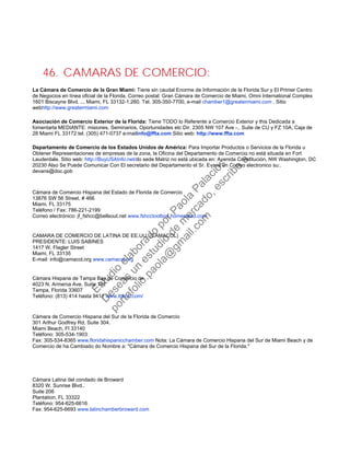 46. CAMARAS DE COMERCIO:
La Cámara de Comercio de la Gran Miami: Tiene sin caudal Enorme de Información de la Florida Sur y El Primer Centro
de Negocios en línea oficial de la Florida. Correo postal: Gran Cámara de Comercio de Miami, Omni International Complex
1601 Biscayne Blvd. .., Miami, FL 33132-1.260. Tel. 305-350-7700, e-mail chamber1@greatermiami.com . Sitio
webhttp://www.greatermiami.com
Asociación de Comercio Exterior de la Florida: Tiene TODO lo Referente a Comercio Exterior y this Dedicada a
fomentarla MEDIANTE: misiones, Seminarios, Oportunidades etc Dir. 2305 NW 107 Ave -.. Suite de CU y FZ 10A, Caja de
28 Miami FL 33172 tel. (305) 471-0737 e-mailinfo@ffta.com Sitio web: http://www.ffta.com
Departamento de Comercio de los Estados Unidos de América: Para Importar Productos o Servicios de la Florida u
Obtener Representaciones de empresas de la zona, la Oficina del Departamento de Comercio no está situada en Fort
Lauderdale. Sitio web: http://BuyUSAInfo.net/do sede Matriz no está ubicada en: Avenida Constitución, NW Washington, DC
20230 Also Se Puede Comunicar Con El secretario del Departamento el Sr. Evans un Correo electronico su:.
devans@doc.gob
Cámara de Comercio Hispana del Estado de Florida de Comercio
13876 SW 56 Street, # 466
Miami, FL 33175
Teléfono / Fax: 786-221-2199
Correo electrónico: jf_fshcc@bellsout.net www.fshcctoolbox.homestead.com
CAMARA DE COMERCIO DE LATINA DE EE.UU. (CAMACOL)
PRESIDENTE: LUIS SABINES
1417 W. Flagler Street
Miami, FL 33135
E-mail: info@camacol.org www.camacol.org
Cámara Hispana de Tampa Bay de Comercio de
4023 N. Armenia Ave. Suite 101
Tampa, Florida 33607
Teléfono: (813) 414 hasta 9411 www.tbhcc.com/
Cámara de Comercio Hispana del Sur de la Florida de Comercio
301 Arthur Godfrey Rd, Suite 304.
Miami Beach, Fl 33140
Teléfono: 305-534-1903
Fax: 305-534-8365 www.floridahispanicchamber.com Nota: La Cámara de Comercio Hispana del Sur de Miami Beach y de
Comercio de ha Cambiado do Nombre a: "Cámara de Comercio Hispana del Sur de la Florida."
Cámara Latina del condado de Broward
8320 W. Sunrise Blvd..
Suite 206
Plantation, FL 33322
Teléfono: 954-625-6616
Fax: 954-625-6693 www.latinchamberbroward.com
Estudio
elaborado
porPaola
Palacios
D
eseas
un
estudio
de
m
ercado,escribe
a:
portafolio.paola@
gm
ail.com
 
