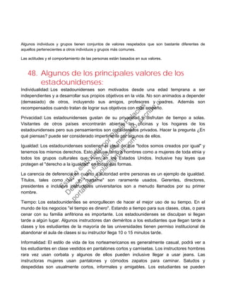 Algunos individuos y grupos tienen conjuntos de valores respetados que son bastante diferentes de
aquellos pertenecientes a otros individuos y grupos más comunes.
Las actitudes y el comportamiento de las personas están basados en sus valores.
48. Algunos de los principales valores de los
estadounidenses:
Individualidad: Los estadounidenses son motivados desde una edad temprana a ser
independientes y a desarrollar sus propios objetivos en la vida. No son animados a depender
(demasiado) de otros, incluyendo sus amigos, profesores y padres. Además son
recompensados cuando tratan de lograr sus objetivos con más empeño.
Privacidad: Los estadounidenses gustan de su privacidad y disfrutan de tiempo a solas.
Visitantes de otros países encontrarán abiertas las oficinas y los hogares de los
estadounidenses pero sus pensamientos son considerados privados. Hacer la pregunta ¿En
qué piensas? puede ser considerado impertinente por algunos de ellos.
Igualdad: Los estadounidenses sostienen el ideal de que "todos somos creados por igual" y
tenemos los mismos derechos. Esto incluye tanto a hombres como a mujeres de toda etnia y
todos los grupos culturales que viven en los Estados Unidos. Inclusive hay leyes que
protegen el "derecho a la igualdad" en todas sus formas.
La carencia de deferencia en cuanto a autoridad entre personas es un ejemplo de igualdad.
Títulos, tales como "sir" y "madame" son raramente usados. Gerentes, directores,
presidentes e inclusive instructores universitarios son a menudo llamados por su primer
nombre.
Tiempo: Los estadounidenses se enorgullecen de hacer el mejor uso de su tiempo. En el
mundo de los negocios "el tiempo es dinero". Estando a tiempo para sus clases, citas, o para
cenar con su familia anfitriona es importante. Los estadounidenses se disculpan si llegan
tarde a algún lugar. Algunos instructores dan deméritos a los estudiantes que llegan tarde a
clases y los estudiantes de la mayoría de las universidades tienen permiso institucional de
abandonar el aula de clases si su instructor llega 10 o 15 minutos tarde.
Informalidad: El estilo de vida de los norteamericanos es generalmente casual, podrá ver a
los estudiantes en clase vestidos en pantalones cortos y camisetas. Los instructores hombres
rara vez usan corbata y algunos de ellos pueden inclusive llegar a usar jeans. Las
instructoras mujeres usan pantalones y cómodos zapatos para caminar. Saludos y
despedidas son usualmente cortos, informales y amigables. Los estudiantes se pueden
Estudio
elaborado
porPaola
Palacios
D
eseas
un
estudio
de
m
ercado,escribe
a:
portafolio.paola@
gm
ail.com
 
