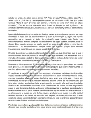 saludar los unos a los otros con un simple "Hi", "How are you?" ("Hola, ¿Cómo estás?"), y
"What's up?" ("¿Qué hay?"). Las despedidas pueden ser tan breves como: "See you" ("Nos
vemos"), "Take it easy" ("Tómalo con calma"), o "Come by some time" ("Ven en algún
momento"). Esto es aunque realmente estas frases no tengan un real significado. Las
amistades son también casuales, los americanos parecen comenzar y terminar fácilmente las
amistades.
Logro & trabajo/juego duro: Los visitantes de otros países se impresionan a menudo por cuan
orientados al logro son los estadounidenses y cuan duro trabajan y juegan. Un espíritu
competitivo es a menudo el factor de motivación para trabajar más fuerte. Los
norteamericanos a menudo compiten con ellos mismos así como también con otros. Ellos se
sienten bien cuando rompen su propio record en algún evento atlético u otro tipo de
competición. Los estadounidenses siempre están "en marcha" porque estar sentado
tranquilamente haciendo nada les parece una pérdida de tiempo.
Directos & asertivos: Los estadounidenses tratan de lidiar con sus diferencias cara a cara y
sin mediadores. Ellos son animados a hablar y decir sus opiniones. Los estudiantes son a
menudo estimulados a debatir o discrepar ciertos puntos en lecturas. Esta manera de hablar
directamente es a menudo interpretada como ruda por extranjeros.
Buscando el futuro y cambiar: A los niños se les pregunta a menudo que quieren ser cuando
sean grandes, a los estudiantes universitarios se les pregunta que quieren hacer cuando se
gradúen; y los profesores planean que harán cuando se retiren.
El cambio es a menudo relacionado con progreso y el sostener tradiciones implica estilos
viejos y pasados de moda. Aún cuando los estadounidenses están reciclando más que antes,
muchos productos adquiridos están diseñados para tener una corta vida y luego ser
desechados. En lo que a sus productos respecta estados unidos se ha caracterizado por
tener cine, música, arquitectura, baile y gastronomía, en cuanto a la gastronomía estados
unidos se ha caracterizado en cuanto a sus diversidades de cultura por ser mayormente
usado el jugo de naranja, la leche y el queso en los desayunos, lo que hace que esta cultura
estadounidense estricta y con un estilo de vida bastante agitado introduzca en sus comidas y
en el desayuno el queso, es uno de los mayores productores de queso y de alta calidad
también en base a su cultura, de ser cada vez mejores, de hacer productos con la mas
excelente calidad y además tienden a ser competitivos, no solo en el ámbito gastronómico si
no en todos los ámbitos nombrados anteriormente.
Productos innovadores y adaptación: Una de las innovaciones a las que podría someterse
el queso para exportar a estados unidos y que tendría como objetivo sobresalir de entre otros
Estudio
elaborado
porPaola
Palacios
D
eseas
un
estudio
de
m
ercado,escribe
a:
portafolio.paola@
gm
ail.com
 