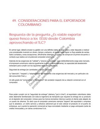 49. CONSIDERACIONES PARA EL EXPORTADOR
COLOMBIANO
Respuesta de la pregunta ¿Es viable exportar
queso fresco a los EEUU desde Colombia
aprovechando el TLC?
En primer lugar, debería encarar su gestión con una definitiva óptica de largo plazo y estar dispuesto a realizar
una considerable inversión en dinero, tiempo y esfuerzo, al menos hasta lograr un flujo estable de ventas.
Salvo contadas y raras excepciones, difícilmente obtengan un pedido de compra en el primer encuentro o
contacto que realice con el potencial comprador americano.
Además de las exigencias de "calidad" y "precios razonables", que indefectiblemente exige este mercado,
el empresario americano valoriza igualmente (o sino preferencialmente), la capacidad del abastecedor
extranjero para cumplir con los siguientes aspectos y requisitos:
Seguridad de entrega (en cantidades y tiempo pactado)
La "atención", "respeto" y "adaptabilidad" del fabricante a las exigencias del mercado y en particular a la
del consumidor final, y
Un alto grado de "compromiso" y "dedicación" del vendedor respecto de su relación comercial con el
comprador.
Para poder cumplir con la "seguridad de entrega" (delivery "just in time"), el exportador colombiano debe
estar altamente familiarizado con toda la ingeniería de transporte que requiere la entrega de su producto
en el depósito del comprador; incluso para los tramos terrestres internos cuando el cliente este alejado de
un puerto de ultramar. Es decir que el comprador americano siempre "espera" del exportador o empresa
que lo abastece, un cierto servicio y esfuerzo adicional que el solo colocar el producto en el puerto de
embarque, aun cuando la operación comercial se haya concretado mediante un pago anticipado (carta de
crédito irrevocable) y en claras condiciones f.o.b.
Estudio
elaborado
porPaola
Palacios
D
eseas
un
estudio
de
m
ercado,escribe
a:
portafolio.paola@
gm
ail.com
 