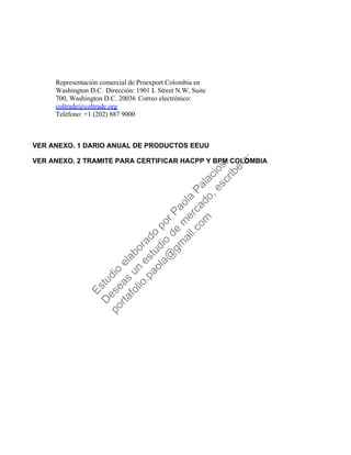 Representación comercial de Proexport Colombia en
Washington D.C. Dirección: 1901 L Street N.W, Suite
700, Washington D.C. 20036 Correo electrónico:
coltrade@coltrade.org
Teléfono: +1 (202) 887 9000
VER ANEXO. 1 DARIO ANUAL DE PRODUCTOS EEUU
VER ANEXO. 2 TRAMITE PARA CERTIFICAR HACPP Y BPM COLOMBIA
Estudio
elaborado
porPaola
Palacios
D
eseas
un
estudio
de
m
ercado,escribe
a:
portafolio.paola@
gm
ail.com
 
