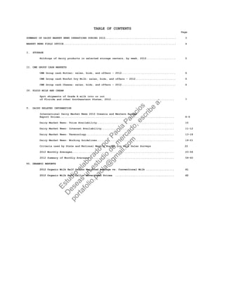 TABLE OF CONTENTS
Page
SUMMARY OF DAIRY MARKET NEWS OPERATIONS DURING 2012.............................................. 3
MARKET NEWS FIELD OFFICE......................................................................... 4
I. STORAGE
Holdings of dairy products in selected storage centers, by week, 2012................... 5
II. CME GROUP CASH MARKETS
CME Group cash Butter; sales, bids, and offers - 2012................................... 6
CME Group cash Nonfat Dry Milk; sales, bids, and offers - 2012.......................... 6
CME Group cash Cheese; sales, bids, and offers - 2012................................... 6
IV. FLUID MILK AND CREAM
Spot shipments of Grade A milk into or out
of Florida and other Southeastern States, 2012......................................... 7
V. DAIRY RELATED INFORMATION
International Dairy Market News 2012 Oceania and Western Europe
Export Prices.......................................................................... 8-9
Dairy Market News: Voice Availability.................................................. 10
Dairy Market News: Internet Availability............................................... 11-12
Dairy Market News: Terminology......................................................... 13-18
Dairy Market News: Working Guidelines.................................................. 19-21
Criteria used by State and National Weekly Nonfat Dry Milk Sales Surveys 22
2012 Monthly Averages.................................................................. 23-58
2012 Summary of Monthly Averages....................................................... 59-60
VI. ORGANIC REPORTS
2012 Organic Milk Half Gallon Weighted Average vs. Conventional Milk .................. 61
2012 Organic Milk Half Gallon Advertised Prices ...................................... 62
Estudio
elaborado
porPaola
Palacios
D
eseas
un
estudio
de
m
ercado,escribe
a:
portafolio.paola@
gm
ail.com
 