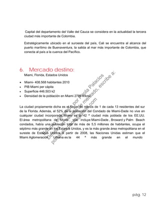 Capital del departamento del Valle del Cauca se considera en la actualidad la tercera
ciudad más importante de Colombia.
Estratégicamente ubicado en el suroeste del país, Cali se encuentra al alcance del
puerto marítimo de Buenaventura, la salida al mar más importante de Colombia, que
conecta al país a la cuenca del Pacífico.
6. Mercado destino:
Miami, Florida, Estados Unidos
• Miami- 408.568 habitantes 2010
• PIB Miami per cápita
• Superficie 446.503 k2
• Densidad de la población en Miami 2750 h/km2
La ciudad propiamente dicha es el hogar de menos de 1 de cada 13 residentes del sur
de la Florida. Además, el 52% de la población del Condado de Miami-Dade no vive en
cualquier ciudad incorporada. Miami es la 42 ª ciudad más poblada de los EE.UU.
El área metropolitana de Miami , que incluye Miami-Dade , Broward y Palm Beach
condados, había una población total de más de 5,5 millones de habitantes, ocupa el
séptimo más grande en los Estados Unidos, y es la más grande área metropolitana en el
sureste de Estados Unidos. A partir de 2008, las Naciones Unidas estiman que el
Miami Aglomeración Urbana es la 44 ª más grande en el mundo
pág. 12
Estudio
elaborado
porPaola
Palacios
D
eseas
un
estudio
de
m
ercado,escribe
a:
portafolio.paola@
gm
ail.com
 