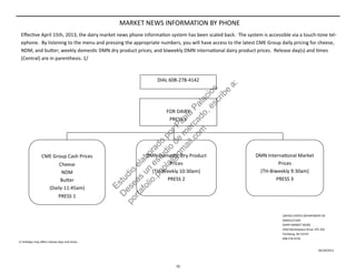  
  DIAL 608‐278‐4142 
 
FOR DAIRY 
PRESS 1 
MARKET NEWS INFORMATION BY PHONE 
Eﬀec ve April 15th, 2013, the dairy market news phone informa on system has been scaled back.  The system is accessible via a touch‐tone tel‐
ephone.  By listening to the menu and pressing the appropriate numbers, you will have access to the latest CME Group daily pricing for cheese, 
NDM, and bu er; weekly domes c DMN dry product prices; and biweekly DMN interna onal dairy product prices.  Release day(s) and  mes 
(Central) are in parenthesis. 1/ 
 
CME Group Cash Prices 
Cheese 
NDM 
Bu er 
(Daily‐11:45am) 
PRESS 1 
 
DMN Domes c Dry Product 
Prices 
(TH‐Weekly 10:30am) 
PRESS 2 
 
DMN Interna onal Market 
Prices 
(TH‐Biweekly 9:30am) 
PRESS 3 
1/ Holidays may aﬀect release days and  mes. 
UNITED STATES DEPARTMENT OF 
AGRICULTURE 
DAIRY MARKET NEWS 
2920 Marketplace Drive, STE 202 
Fitchburg, WI 53719 
608‐278‐4150 
04/18/2013
10
Estudio
elaborado
porPaola
Palacios
D
eseas
un
estudio
de
m
ercado,escribe
a:
portafolio.paola@
gm
ail.com
 
