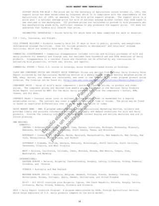 DAIRY MARKET NEWS TERMINOLOGY
SUPPORT PRICE FOR MILK - The price set by the Secretary of Agriculture (since October 21, 1981, the
support price has been established by Congress) which is in compliance with the requirements of the
Agricultural Act of 1949, as amended, for the milk price support program. The support price is a
price goal - a national average price for milk of national average milkfat content that USDA hopes to
see realized in the marketplace. CCC purchase prices are calculated to provide to milk processors who
buy manufacturing grade milk, sufficient revenue to pay producers the support price. CCC does not
guarantee that farmers will receive that price.
UNCOMMITTED INVENTORIES - Stocks held by CCC which have not been committed for sale or donation.
CIF - Cost, Insurance, and Freight.
COLD STORAGE HOLDINGS - Products normally held for 30 days or more in public, private, and semiprivate
refrigerated storage facilities. Does not include products in wholesalers' and retailers' storage
facilities, which are normally held less than 30 days.
COMMERCIAL DISAPPEARANCE - Commercial disappearance includes civilian and military purchases of milk and
dairy products for domestic and foreign use, but excludes farm household use and USDA donations of dairy
products. Disappearance is a residual figure and therefore can be affected by any inaccuracies in
estimating milk production, on-farm use, stocks, and imports.
COMMERCIAL STOCKS - Total U.S. stocks or holdings, minus Government-owned stocks or holdings.
CLASS AND COMPONENT PRICES AND PRODUCT PRICE FORMULAS: Prices are derived from National Dairy Products Sales
Report collected by the Agricultural Marketing Service on a weekly basis. Average monthly weighted prices of
NDM, whey, butter, and cheese are calculated, and used in the Federal milk order program product price
formulas. The formulas can be found at: (http://www.ams.usda.gov/AMSv1.0/DairyProductMandatoryReporting).
COMPONENT PRICE – Value of milk’s major components - butterfat, nonfat solids, or protein and other
solids. The component prices are derived from weekly prices published in the National Dairy Products
Sales Report (collected by AMS) for the major dairy products made from the components - butter, NDM,
cheese, and dry whey.
CONTRACT SALES - Contract sales (oral or written) include product that is earmarked for a regular
established outlet. The contract may cover a specified period of time or volume. The price may be fixed
or based on negotiated differentials over or under some base price or index.
DAIRY MARKET NEWS – DMN: A program administered by USDA, Agricultural Marketing Service, collects and
provides timely and accurate information pertaining to supply and demand conditions for milk and dairy
products. Provide the industry information to help make current buying and selling decisions and aid in
future planning.
DMN REGIONS:
DOMESTIC:
CENTRAL - Arkansas, Illinois, Indiana, Iowa, Kansas, Louisiana, Michigan, Minnesota, Missouri,
Nebraska, North Dakota, Ohio, Oklahoma, South Dakota, Texas, and Wisconsin
NORTHEAST - Connecticut, Delaware, Maine, Maryland, Massachusetts, New Hampshire, New Jersey, New
York, Pennsylvania, Rhode Island, and Vermont
SOUTHEAST - Alabama, Florida, Georgia, Kentucky, Mississippi, North Carolina, South Carolina,
Tennessee, Virginia, and West Virginia
WEST - Arizona, California, Colorado, Idaho, Montana, Nevada, New Mexico, Oregon, Utah,
Washington, and Wyoming
INTERNATIONAL:
EASTERN EUROPE - Belarus, Bulgaria, Czechoslovakia, Hungary, Latvia, Lithuania, Poland, Romania,
Slovakia, and Ukraine
OCEANIA - Australia and New Zealand
WESTERN EUROPE (EU-15) - Austria, Belgium, Denmark, Finland, France, Germany, Ireland, Italy,
Netherlands, Norway, Portugal, Spain, Sweden, Switzerland, and United Kingdom
EU-27 – All EU-15 countries plus Bulgaria, Cyprus, the Czech Republic, Estonia, Hungry, Latvia,
Lithuania, Malta, Poland, Romania, Slovakia and Slovenia.
DEIP - Dairy Export Incentive Program: A program administered by USDA, Foreign Agricultural Service,
which helps exporters of U.S. dairy products compete on the world market.
14
Estudio
elaborado
porPaola
Palacios
D
eseas
un
estudio
de
m
ercado,escribe
a:
portafolio.paola@
gm
ail.com
 