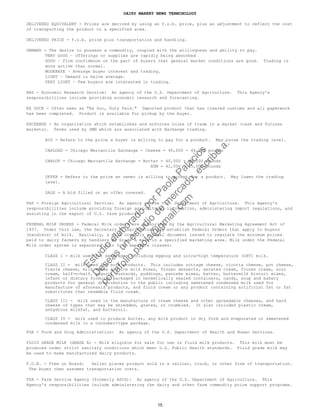 DAIRY MARKET NEWS TERMINOLOGY
DELIVERED EQUIVALENT - Prices are derived by using an f.o.b. price, plus an adjustment to reflect the cost
of transporting the product to a specified area.
DELIVERED PRICE - f.o.b. price plus transportation and handling.
DEMAND - The desire to possess a commodity, coupled with the willingness and ability to pay.
VERY GOOD – Offerings or supplies are rapidly being absorbed
GOOD – Firm confidence on the part of buyers that general market conditions are good. Trading is
more active than normal.
MODERATE – Average buyer interest and trading.
LIGHT – Demand is below average.
VERY LIGHT – Few buyers are interested in trading.
ERS - Economic Research Service: An agency of the U.S. Department of Agriculture. This Agency's
responsibilities include providing economic research and forecasting.
EX DOCK - Often seen as "Ex Doc, Duty Paid." Imported product that has cleared customs and all paperwork
has been completed. Product is available for pickup by the buyer.
EXCHANGE - An organization which establishes and enforces rules of trade in a market (cash and futures
markets). Terms used by DMN which are associated with Exchange trading.
BID - Refers to the price a buyer is willing to pay for a product. May raise the trading level.
CARLOAD - Chicago Mercantile Exchange - Cheese = 40,000 - 44,000 pounds
CARLOT - Chicago Mercantile Exchange - Butter = 40,000 - 43,000 pounds
NDM = 42,000 – 45,000 pounds
OFFER - Refers to the price an owner is willing to accept for a product. May lower the trading
level.
SALE - A bid filled or an offer covered.
FAS - Foreign Agricultural Service: An agency of the U.S. Department of Agriculture. This Agency's
responsibilities include providing foreign agricultural information, administering import regulations, and
assisting in the export of U.S. farm products.
FEDERAL MILK ORDERS - Federal Milk orders are authorized by the Agricultural Marketing Agreement Act of
1937. Under this law, the Secretary of Agriculture may establish Federal Orders that apply to buyers
(handlers) of milk. Basically, a milk order is a legal document issued to regulate the minimum prices
paid to dairy farmers by handlers of Grade A milk in a specified marketing area. Milk under the Federal
Milk order system is separated into four separate classes:
CLASS I - milk used for beverages including eggnog and ultra-high temperature (UHT) milk.
CLASS II - milk used for soft products. This includes cottage cheese, ricotta cheese, pot cheese,
Creole cheese, milk shake and ice milk mixes, frozen desserts, aerated cream, frozen cream, sour
cream, half-n-half, yogurt, custards, puddings, pancake mixes, batter, buttermilk biscuit mixes,
infant or dietary formulas packaged in hermetically sealed containers, candy, soup and bakery
products for general distribution to the public including sweetened condensed milk used for
manufacture of aforesaid products, and fluid cream or any product containing artificial fat or fat
substitutes that resemble fluid cream.
CLASS III - milk used in the manufacture of cream cheese and other spreadable cheeses, and hard
cheese of types that may be shredded, grated, or crumbled. It also includes plastic cream,
anhydrous milkfat, and butteroil.
CLASS IV - milk used to produce butter, any milk product in dry form and evaporated or sweetened
condensed milk in a consumer-type package.
FDA - Food and Drug Administration: An agency of the U.S. Department of Health and Human Services.
FLUID GRADE MILK (GRADE A) - Milk eligible for sale for use in fluid milk products. This milk must be
produced under strict sanitary conditions which meet U.S. Public Health standards. Fluid grade milk may
be used to make manufactured dairy products.
F.O.B. - Free on Board: Seller places product sold in a railcar, truck, or other form of transportation.
The buyer then assumes transportation costs.
FSA - Farm Service Agency (formerly ASCS): An agency of the U.S. Department of Agriculture. This
Agency's responsibilities include administering the dairy and other farm commodity price support programs.
15
Estudio
elaborado
porPaola
Palacios
D
eseas
un
estudio
de
m
ercado,escribe
a:
portafolio.paola@
gm
ail.com
 