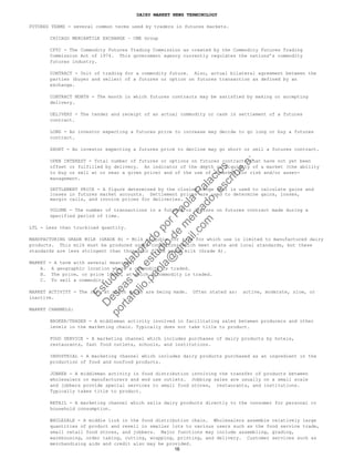 DAIRY MARKET NEWS TERMINOLOGY
FUTURES TERMS - several common terms used by traders in futures markets.
CHICAGO MERCANTILE EXCHANGE – CME Group
CFTC - The Commodity Futures Trading Commission as created by the Commodity Futures Trading
Commission Act of 1974. This government agency currently regulates the nations’s commodity
futures industry.
CONTRACT - Unit of trading for a commodity future. Also, actual bilateral agreement between the
parties (buyer and seller) of a futures or option on futures transaction as defined by an
exchange.
CONTRACT MONTH - The month in which futures contracts may be satisfied by making or accepting
delivery.
DELIVERY - The tender and receipt of an actual commodity or cash in settlement of a futures
contract.
LONG - An investor expecting a futures price to increase may decide to go long or buy a futures
contract.
SHORT - An investor expecting a futures price to decline may go short or sell a futures contract.
OPEN INTEREST - Total number of futures or options on futures contracts that have not yet been
offset or fulfilled by delivery. An indicator of the depth or liquidity of a market (the ability
to buy or sell at or near a given price) and of the use of a market for risk and/or asset-
management.
SETTLEMENT PRICE - A figure determined by the closing range that is used to calculate gains and
losses in futures market accounts. Settlement prices are used to determine gains, losses,
margin calls, and invoice prices for deliveries.
VOLUME - The number of transactions in a futures or options on futures contract made during a
specified period of time.
LTL - Less than truckload quantity.
MANUFACTURING GRADE MILK (GRADE B) - Milk eligible for sale for which use is limited to manufactured dairy
products. This milk must be produced under conditions which meet state and local standards, but these
standards are less stringent than those for fluid grade milk (Grade A).
MARKET - A term with several meanings:
A. A geographic location where a commodity is traded.
B. The price, or price level, at which a commodity is traded.
C. To sell a commodity.
MARKET ACTIVITY - The rate at which sales are being made. Often stated as: active, moderate, slow, or
inactive.
MARKET CHANNELS:
BROKER/TRADER - A middleman activity involved in facilitating sales between producers and other
levels in the marketing chain. Typically does not take title to product.
FOOD SERVICE - A marketing channel which includes purchases of dairy products by hotels,
restaurants, fast food outlets, schools, and institutions.
INDUSTRIAL - A marketing channel which includes dairy products purchased as an ingredient in the
production of food and nonfood products.
JOBBER - A middleman activity in food distribution involving the transfer of products between
wholesalers or manufacturers and end use outlets. Jobbing sales are usually on a small scale
and jobbers provide special services to small food stores, restaurants, and institutions.
Typically takes title to product.
RETAIL - A marketing channel which sells dairy products directly to the consumer for personal or
household consumption.
WHOLESALE - A middle link in the food distribution chain. Wholesalers assemble relatively large
quantities of product and resell in smaller lots to various users such as the food service trade,
small retail food stores, and jobbers. Major functions may include assembling, grading,
warehousing, order taking, cutting, wrapping, printing, and delivery. Customer services such as
merchandising aids and credit also may be provided.
16
Estudio
elaborado
porPaola
Palacios
D
eseas
un
estudio
de
m
ercado,escribe
a:
portafolio.paola@
gm
ail.com
 