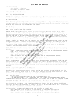 DAIRY MARKET NEWS TERMINOLOGY
METRIC CONVERSIONS:
KG / KILOGRAM = 2.2 pounds
MT / METRIC TON = 2,204.6 pounds
MILC – Milk Income Loss Contracts
MPC – Milk protein concentrate
MOSTLY - The majority of sales within a reported price range. Transaction driven not volume weighted
NA - Not available.
NASS - National Agricultural Statistics Service: An agency of the U.S. Department of Agriculture. This
Agency's responsibilities include providing official USDA data and estimates of agricultural prices, dairy
products, milk production, cold storage, and other items.
NC - No change.
NDM – Nonfat Dry Milk – See USDA standards.
NOMINAL PRICES - Prices that reflect buyers’ and sellers’ opinions of current values (bids, offers,
grade, and regional differentials, etc.) when there is limited trading of a commodity. Ordinarily,
published prices are based on three or more separate, actual spot transactions. However, because of the
practical uses made of pricing information by buyers and sellers, nominal prices are used to indicate
where spot trades would occur. If a reporter is unable to gather enough information for nominal prices,
then prices are reported as too few to report (TFEWR).
ORGANIC – Organic is a labeling term that indicates that the food or other agricultural product has been
produced through U.S.D.A. approved methods that integrate cultural, biological, and mechanical practices
that foster cycling of resources, promote ecological balance, and conserve biodiversity. Synthetic
fertilizers, sewage sludge, irradiation, and genetic engineering may not be used. To be labeled as
“Organic”, food must be certified to U.S.D.A. standards.
PRICE TREND – The direction in which prices are moving in relation to trading in the previous reporting
period(s).
HIGHER – The majority of sales are at prices measurably higher than the previous trading session.
FIRM – Prices are tending higher, but not measurably so.
STEADY – Prices are unchanged from the previous trading session.
WEAK – Prices are tending lower, but not measurably so.
LOWER – Prices for most sales are measurably lower than the previous trading session.
PRINT BUTTER - Butter which is packaged in one-pound or smaller pieces.
PRODUCT PRICE FORMULAS – Used to compute advanced prices as well as class and component prices that set
the minimum price paid to milk producers in all federal milk orders. The formulas consist of weighted
average product prices, make allowances, and yield factors. The product prices are those published in the
National Dairy Products Sales Report (a mandatory survey conducted by AMS) for butter, NDM, cheese, and
dry whey.
RAILCAR = approximately 130,000 to 160,000 pounds
RESALE PRICES - Transactions that reflect product that has been purchased and resold (can be more than
once). Trades can occur above, below, or at spot prices depending on current market conditions. These
trades are not reported in spot price ranges but may be included in comments.
SMP – Skim Milk Powder
1. An international market term often used interchangeably for NDM.
2. A term used in the U.S. for a dry product made from a blend of condensed skim and another
condensed dairy product(s) generally for export sales. This product does not meet USDA standards for NDM.
SOLIDS-NOT-FAT (SNF) - The solids in milk other than milkfat. Also known as nonfat solids.
SPOT PRICES - The first sale, f.o.b. the producing plant, of product that has no regular or committed
outlet and is sold on the open market for immediate delivery or delivery within a few days. Sales to CCC
under the price support program are included with spot trades.
SUPPLY/OFFERING - The quantity of a particular item available for current sale.
HEAVY – When the volume of supplies is above average for the market being reported.
MODERATE – When the volume of supplies is average for the market being reported.
LIGHT – When the volume of supplies is below average for the market being reported.
17
Estudio
elaborado
porPaola
Palacios
D
eseas
un
estudio
de
m
ercado,escribe
a:
portafolio.paola@
gm
ail.com
 