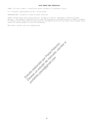 DAIRY MARKET NEWS TERMINOLOGY
TFEWR - Too few to report - insufficient market information to determine a price.
TL - Truckload = approximately 40,000 - 44,000 pounds
UNDERTONE/TONE - Situation or sense of market direction.
USPHS - United States Public Health Service: An agency of the U.S. Department of Health and Human
Services. This agency’s responsibilities include the promulgation and administration of Federal standards
of identity (which define milk and dairy products) and administering the fluid Grade A milk program (which
covers the sanitary aspects of milk and processing).
WET SOLIDS - another term for condensed skim.
18
Estudio
elaborado
porPaola
Palacios
D
eseas
un
estudio
de
m
ercado,escribe
a:
portafolio.paola@
gm
ail.com
 
