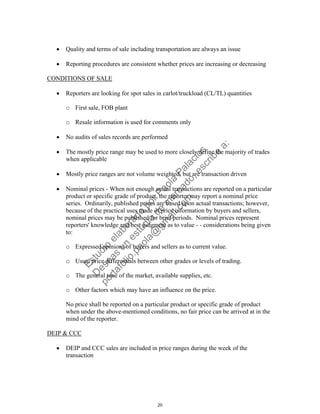  Quality and terms of sale including transportation are always an issue
 Reporting procedures are consistent whether prices are increasing or decreasing
CONDITIONS OF SALE
 Reporters are looking for spot sales in carlot/truckload (CL/TL) quantities
o First sale, FOB plant
o Resale information is used for comments only
 No audits of sales records are performed
 The mostly price range may be used to more closely define the majority of trades
when applicable
 Mostly price ranges are not volume weighted, but are transaction driven
 Nominal prices - When not enough actual transactions are reported on a particular
product or specific grade of product, the reporter may report a nominal price
series. Ordinarily, published prices are based upon actual transactions; however,
because of the practical uses made of price information by buyers and sellers,
nominal prices may be published for brief periods. Nominal prices represent
reporters' knowledge and best judgment as to value - - considerations being given
to:
o Expressed opinions of buyers and sellers as to current value.
o Usual price differentials between other grades or levels of trading.
o The general tone of the market, available supplies, etc.
o Other factors which may have an influence on the price.
No price shall be reported on a particular product or specific grade of product
when under the above-mentioned conditions, no fair price can be arrived at in the
mind of the reporter.
DEIP & CCC
 DEIP and CCC sales are included in price ranges during the week of the
transaction
20
Estudio
elaborado
porPaola
Palacios
D
eseas
un
estudio
de
m
ercado,escribe
a:
portafolio.paola@
gm
ail.com
 