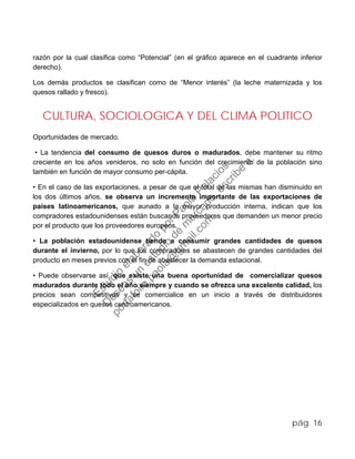 razón por la cual clasifica como “Potencial” (en el gráfico aparece en el cuadrante inferior
derecho).
Los demás productos se clasifican como de “Menor interés” (la leche maternizada y los
quesos rallado y fresco).
CULTURA, SOCIOLOGICA Y DEL CLIMA POLITICO
Oportunidades de mercado.
• La tendencia del consumo de quesos duros o madurados, debe mantener su ritmo
creciente en los años venideros, no solo en función del crecimiento de la población sino
también en función de mayor consumo per-cápita.
• En el caso de las exportaciones, a pesar de que el total de las mismas han disminuido en
los dos últimos años, se observa un incremento importante de las exportaciones de
países latinoamericanos, que aunado a la mayor producción interna, indican que los
compradores estadounidenses están buscando proveedores que demanden un menor precio
por el producto que los proveedores europeos.
• La población estadounidense tiende a consumir grandes cantidades de quesos
durante el invierno, por lo que los compradores se abastecen de grandes cantidades del
producto en meses previos con el fin de abastecer la demanda estacional.
• Puede observarse así, que existe una buena oportunidad de comercializar quesos
madurados durante todo el año siempre y cuando se ofrezca una excelente calidad, los
precios sean competitivos y se comercialice en un inicio a través de distribuidores
especializados en quesos centroamericanos.
pág. 16
Estudio
elaborado
porPaola
Palacios
D
eseas
un
estudio
de
m
ercado,escribe
a:
portafolio.paola@
gm
ail.com
 