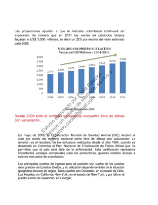 Las proyecciones apuntan a que el mercado colombiano continuará en
expansión, de manera que en 2011 las ventas de productos lácteos
llegarán a US$ 3.500 millones, es decir un 22% por encima del valor estimado
para 2008.
Fuente: Datamonitor 2008
Desde 2009 todo el territorio nacional se encuentra libre de aftosa
con vacunación.
En mayo de 2009, la Organización Mundial de Sanidad Animal (OIE) declaró el
cien por ciento del territorio nacional como libre de aftosa con vacunación. Lo
anterior, es el resultado de los esfuerzos realizados desde el año 1994, cuando se
desarrolló en Colombia el Plan Nacional de Erradicación de Fiebre Aftosa que ha
permitido que el país esté libre de la enfermedad. Esta certificación representa
importantes ventajas comerciales para los productores, quienes tendrán acceso a
nuevos mercados de exportación.
Los principales puertos de ingreso para tal posición son cuatro de los puertos
más grandes de Estados Unidos, y su utilización depende también de la situación
geográfica del país de origen. Tales puertos son Cleveland, en el estado de Ohio,
Los Ángeles, en California, New York, en el estado de New York, y por último el
puerto sureño de Savannah, en Georgia.
Estudio
elaborado
porPaola
Palacios
D
eseas
un
estudio
de
m
ercado,escribe
a:
portafolio.paola@
gm
ail.com
 