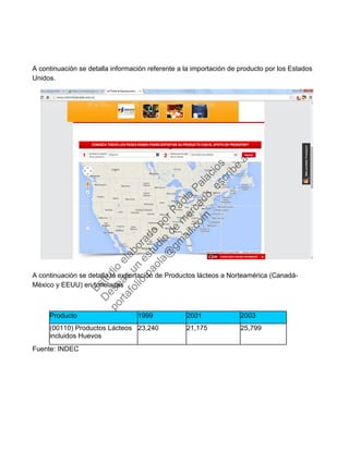 A continuación se detalla información referente a la importación de producto por los Estados
Unidos.
A continuación se detalla la exportación de Productos lácteos a Norteamérica (Canadá-
México y EEUU) en toneladas
Producto 1999 2001 2003
(00110) Productos Lácteos
incluidos Huevos
23,240 21,175 25,799
Fuente: INDEC
Estudio
elaborado
porPaola
Palacios
D
eseas
un
estudio
de
m
ercado,escribe
a:
portafolio.paola@
gm
ail.com
 