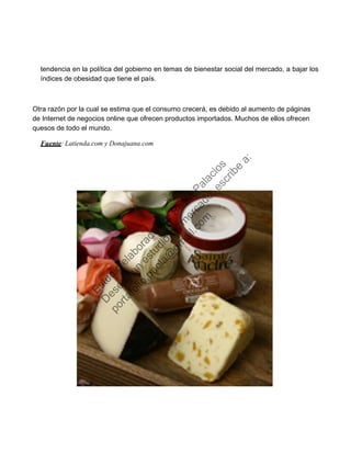 tendencia en la política del gobierno en temas de bienestar social del mercado, a bajar los
índices de obesidad que tiene el país.
Otra razón por la cual se estima que el consumo crecerá, es debido al aumento de páginas
de Internet de negocios online que ofrecen productos importados. Muchos de ellos ofrecen
quesos de todo el mundo.
Fuente: Latienda.com y Donajuana.com
Estudio
elaborado
porPaola
Palacios
D
eseas
un
estudio
de
m
ercado,escribe
a:
portafolio.paola@
gm
ail.com
 