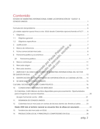 Contenido
ESTUDIO DE MARKETING INTERNACIONAL SOBRE LA EXPORTACIÓN DE “QUESO” A
ESTADOS UNIDOS. ................................................................................................................................ 1
................................................................................................................................................................ 6
Formulación del problema ................................................................................................................6
¿Es viable exportar queso fresco a los EEUU desde Colombia aprovechando el TLC?........ 6
1. Objetivos........................................................................................................................................ 7
1.1. Objetivo general:..................................................................................................................... 7
1.2. Objetivos específicos: ............................................................................................................. 7
2. Justificación .................................................................................................................................. 7
3. Marco de referencia ................................................................................................................... 8
1. Ficha comercial del mercado ................................................................................................... 8
2. Panorama político y económico...............................................................................................9
2.1 Panorama político....................................................................................................................9
4. Marco contextual ......................................................................................................................11
5. Mercado origen .........................................................................................................................11
6. Mercado destino:.......................................................................................................................12
7. AMPLITUD Y ALCANCE DEL ESTUDIO DE MARKETING INTERNACIONAL DEL SECTOR
DE QUESOS EN EEUU..........................................................................................................................13
8. IDENTIFICACIÓN DE OPORTUNIDADES DE EXPORTACIÓN DE LA CADENA LÁCTEA........14
9. DE MERCADO DE ESTADOS UNIDOS........................................................................................15
CULTURA, SOCIOLOGICA Y DEL CLIMA POLITICO........................................................................16
10. CONDICIONES GENERALES DE MERCADO ........................................................................18
En Colombia, 2.600 millones de litros disponibles para procesamiento: Oportunidades
para el ingreso de nuevas industrias..................................................................................................20
Acopio Formal de Leche - 2008.............................................................................................. 21
11. DEMANDA DE ESTADOS UNIDOS .........................................................................................22
12. Colombia tercer mercado en ventas de lácteos dentro de América Latina............23
Desde 2009 todo el territorio nacional se encuentra libre de aftosa con vacunación......................24
13. Tendencias del mercado en EEUU. ....................................................................................26
14. PRODUCCIÓN LOCAL Y PRINCIPALES COMPETIDORES EN EEUU. ..................................28
pág. 2
Estudio
elaborado
porPaola
Palacios
D
eseas
un
estudio
de
m
ercado,escribe
a:
portafolio.paola@
gm
ail.com
 